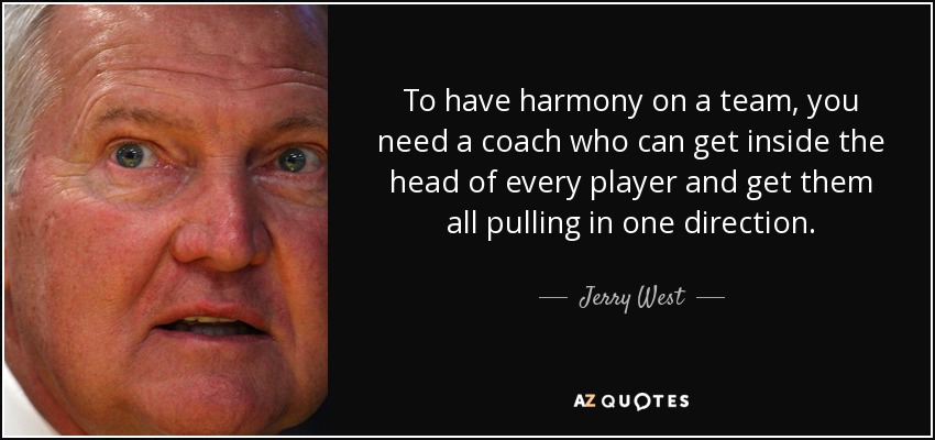 To have harmony on a team, you need a coach who can get inside the head of every player and get them all pulling in one direction. - Jerry West