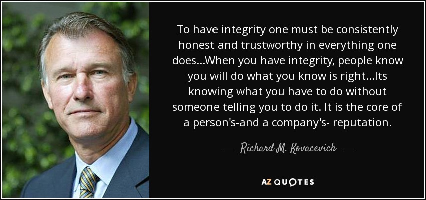 To have integrity one must be consistently honest and trustworthy in everything one does...When you have integrity, people know you will do what you know is right...Its knowing what you have to do without someone telling you to do it. It is the core of a person's-and a company's- reputation. - Richard M. Kovacevich