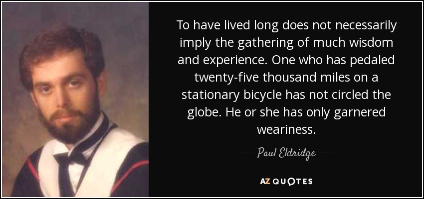To have lived long does not necessarily imply the gathering of much wisdom and experience. One who has pedaled twenty-five thousand miles on a stationary bicycle has not circled the globe. He or she has only garnered weariness. - Paul Eldridge
