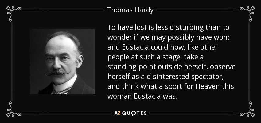 To have lost is less disturbing than to wonder if we may possibly have won; and Eustacia could now, like other people at such a stage, take a standing-point outside herself, observe herself as a disinterested spectator, and think what a sport for Heaven this woman Eustacia was. - Thomas Hardy