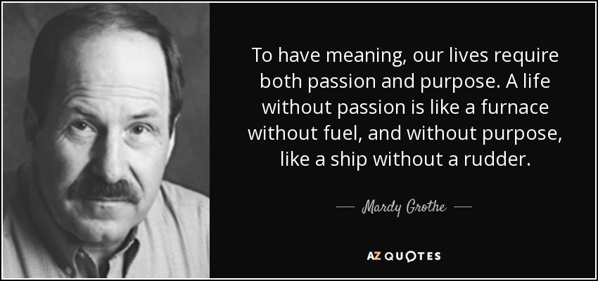 To have meaning, our lives require both passion and purpose. A life without passion is like a furnace without fuel, and without purpose, like a ship without a rudder. - Mardy Grothe