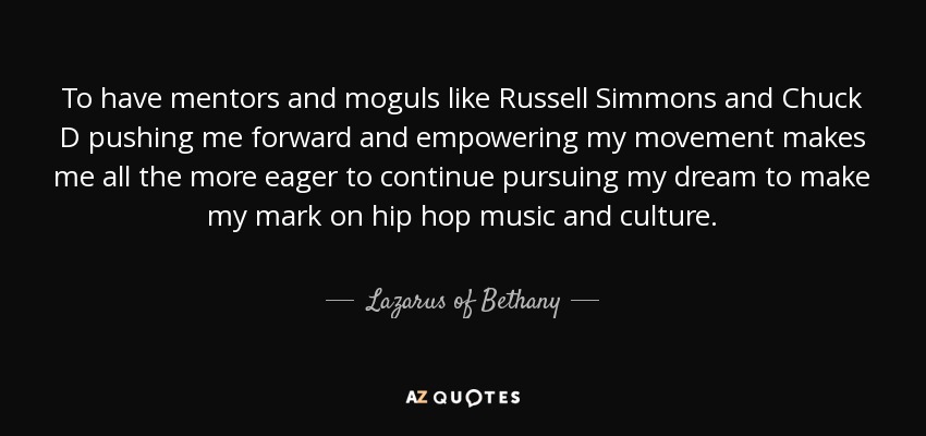 To have mentors and moguls like Russell Simmons and Chuck D pushing me forward and empowering my movement makes me all the more eager to continue pursuing my dream to make my mark on hip hop music and culture. - Lazarus of Bethany