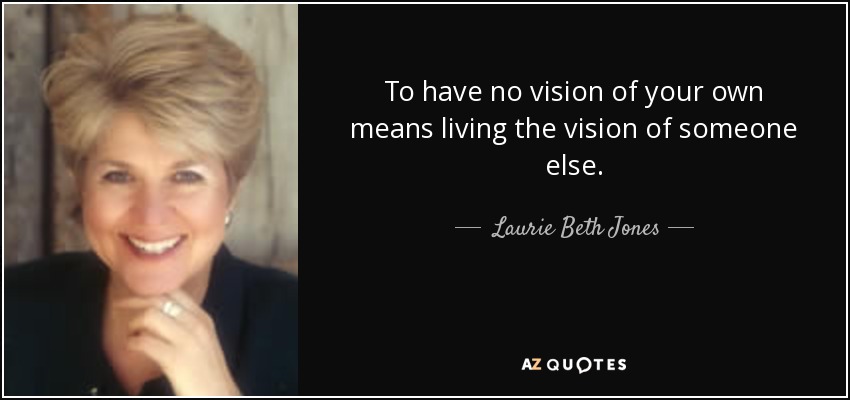 To have no vision of your own means living the vision of someone else. - Laurie Beth Jones