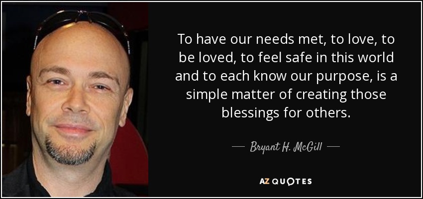 To have our needs met, to love, to be loved, to feel safe in this world and to each know our purpose, is a simple matter of creating those blessings for others. - Bryant H. McGill