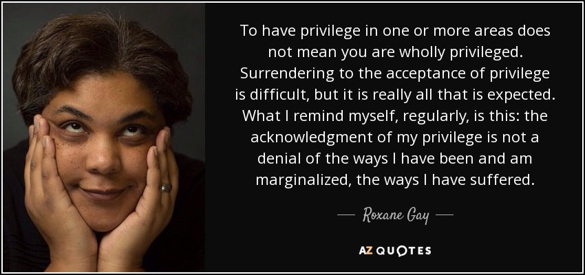 To have privilege in one or more areas does not mean you are wholly privileged. Surrendering to the acceptance of privilege is difficult, but it is really all that is expected. What I remind myself, regularly, is this: the acknowledgment of my privilege is not a denial of the ways I have been and am marginalized, the ways I have suffered. - Roxane Gay