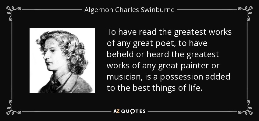 To have read the greatest works of any great poet, to have beheld or heard the greatest works of any great painter or musician, is a possession added to the best things of life. - Algernon Charles Swinburne