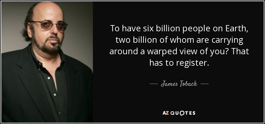 To have six billion people on Earth, two billion of whom are carrying around a warped view of you? That has to register. - James Toback
