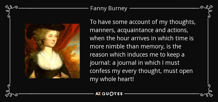 To have some account of my thoughts, manners, acquaintance and actions, when the hour arrives in which time is more nimble than memory, is the reason which induces me to keep a journal: a journal in which I must confess my every thought, must open my whole heart! - Fanny Burney