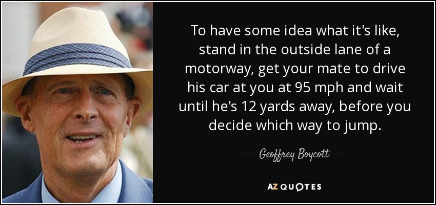 To have some idea what it's like, stand in the outside lane of a motorway, get your mate to drive his car at you at 95 mph and wait until he's 12 yards away, before you decide which way to jump. - Geoffrey Boycott