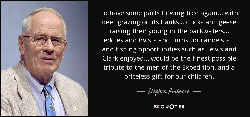 To have some parts flowing free again . . . with deer grazing on its banks . . . ducks and geese raising their young in the backwaters . . . eddies and twists and turns for canoeists . . . and fishing opportunities such as Lewis and Clark enjoyed . . . would be the finest possible tribute to the men of the Expedition, and a priceless gift for our children. - Stephen Ambrose