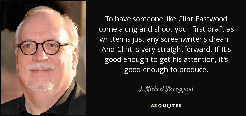 To have someone like Clint Eastwood come along and shoot your first draft as written is just any screenwriter's dream. And Clint is very straightforward. If it's good enough to get his attention, it's good enough to produce. - J. Michael Straczynski