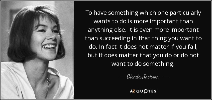 To have something which one particularly wants to do is more important than anything else. It is even more important than succeeding in that thing you want to do. In fact it does not matter if you fail, but it does matter that you do or do not want to do something. - Glenda Jackson
