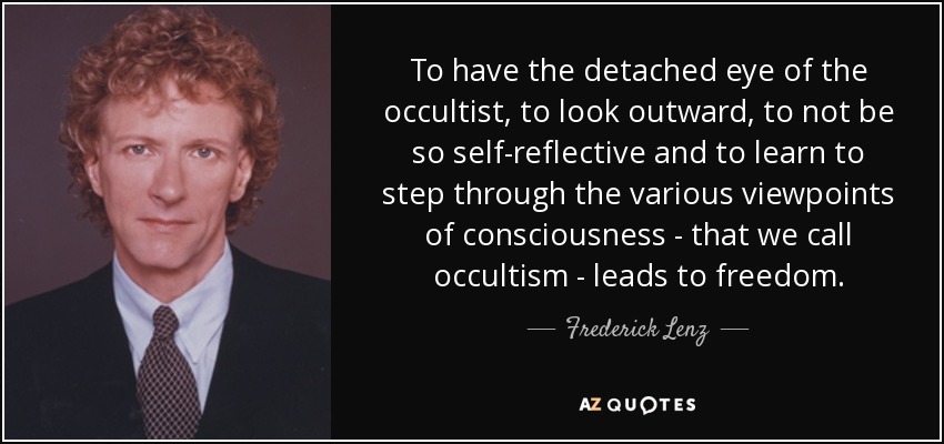 To have the detached eye of the occultist, to look outward, to not be so self-reflective and to learn to step through the various viewpoints of consciousness - that we call occultism - leads to freedom. - Frederick Lenz