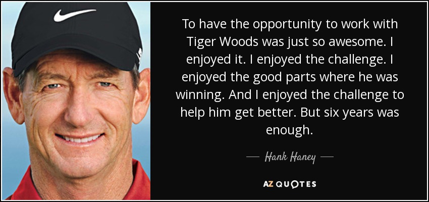 To have the opportunity to work with Tiger Woods was just so awesome. I enjoyed it. I enjoyed the challenge. I enjoyed the good parts where he was winning. And I enjoyed the challenge to help him get better. But six years was enough. - Hank Haney