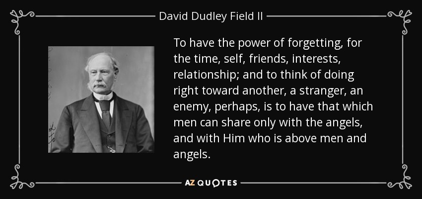 To have the power of forgetting, for the time, self, friends, interests, relationship; and to think of doing right toward another, a stranger, an enemy, perhaps, is to have that which men can share only with the angels, and with Him who is above men and angels. - David Dudley Field II