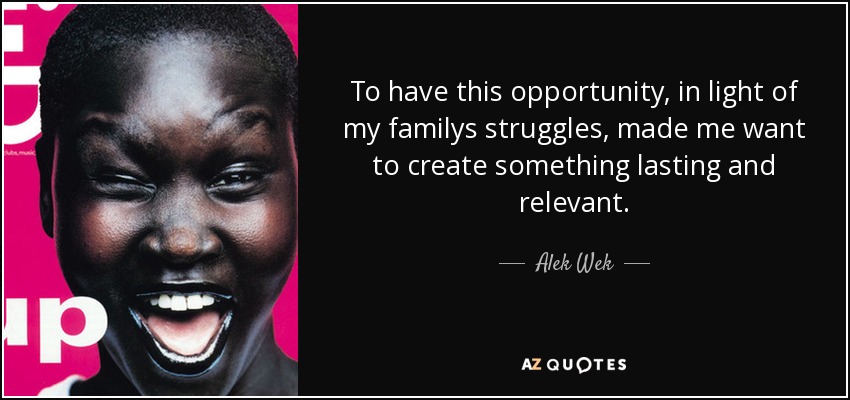 To have this opportunity, in light of my familys struggles, made me want to create something lasting and relevant. - Alek Wek