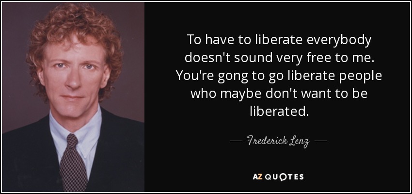 To have to liberate everybody doesn't sound very free to me. You're gong to go liberate people who maybe don't want to be liberated. - Frederick Lenz