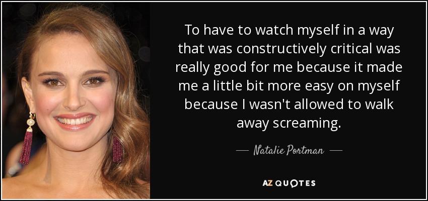 To have to watch myself in a way that was constructively critical was really good for me because it made me a little bit more easy on myself because I wasn't allowed to walk away screaming. - Natalie Portman