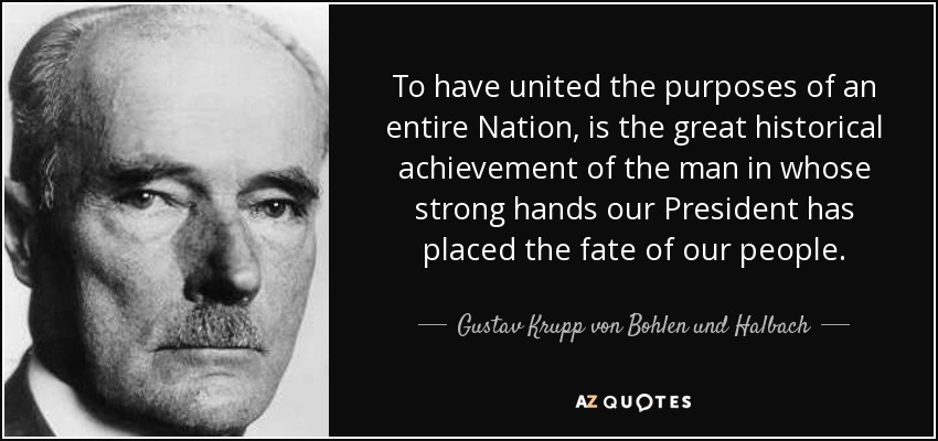 To have united the purposes of an entire Nation, is the great historical achievement of the man in whose strong hands our President has placed the fate of our people. - Gustav Krupp von Bohlen und Halbach