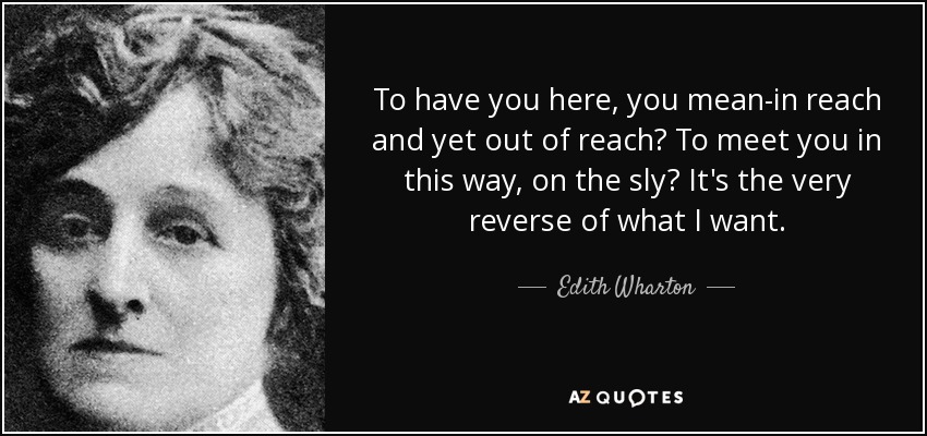 To have you here, you mean-in reach and yet out of reach? To meet you in this way, on the sly? It's the very reverse of what I want. - Edith Wharton