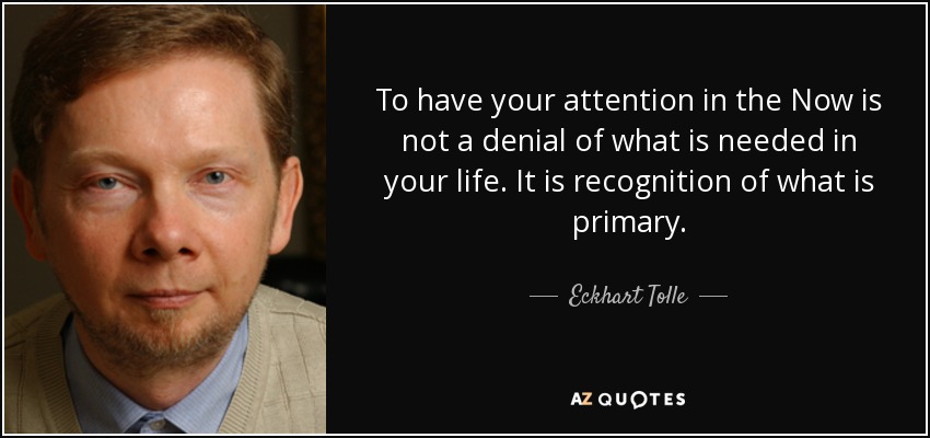 To have your attention in the Now is not a denial of what is needed in your life. It is recognition of what is primary. - Eckhart Tolle