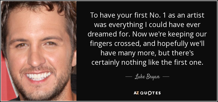 To have your first No. 1 as an artist was everything I could have ever dreamed for. Now we're keeping our fingers crossed, and hopefully we'll have many more, but there's certainly nothing like the first one. - Luke Bryan