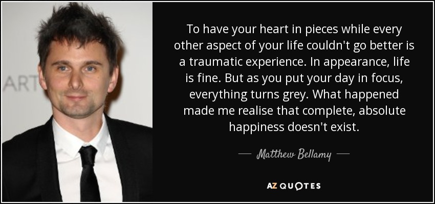 To have your heart in pieces while every other aspect of your life couldn't go better is a traumatic experience. In appearance, life is fine. But as you put your day in focus, everything turns grey. What happened made me realise that complete, absolute happiness doesn't exist. - Matthew Bellamy