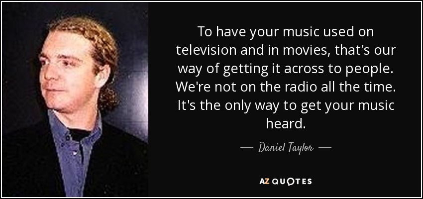 To have your music used on television and in movies, that's our way of getting it across to people. We're not on the radio all the time. It's the only way to get your music heard. - Daniel Taylor