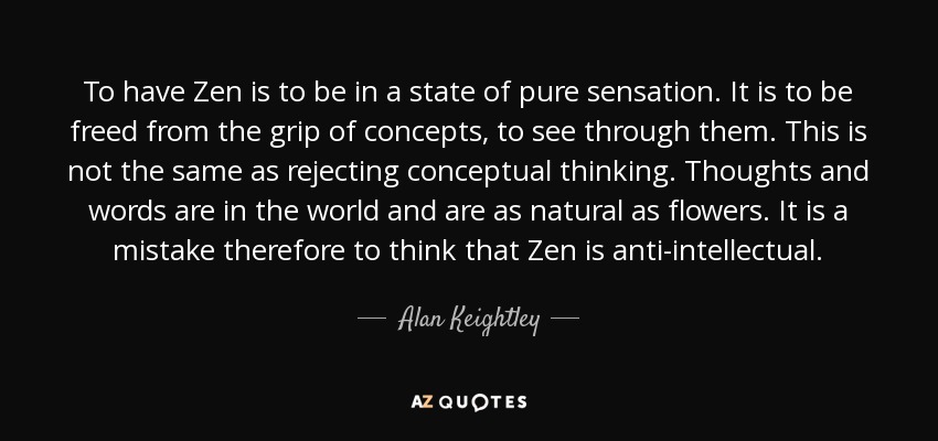 To have Zen is to be in a state of pure sensation. It is to be freed from the grip of concepts, to see through them. This is not the same as rejecting conceptual thinking. Thoughts and words are in the world and are as natural as flowers. It is a mistake therefore to think that Zen is anti-intellectual. - Alan Keightley