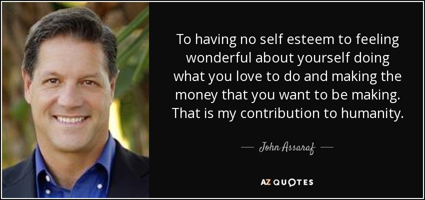 To having no self esteem to feeling wonderful about yourself doing what you love to do and making the money that you want to be making. That is my contribution to humanity. - John Assaraf
