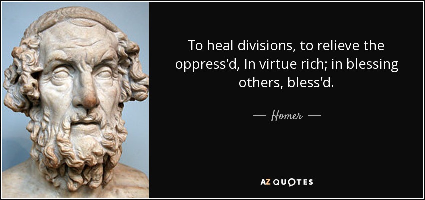To heal divisions, to relieve the oppress'd, In virtue rich; in blessing others, bless'd. - Homer