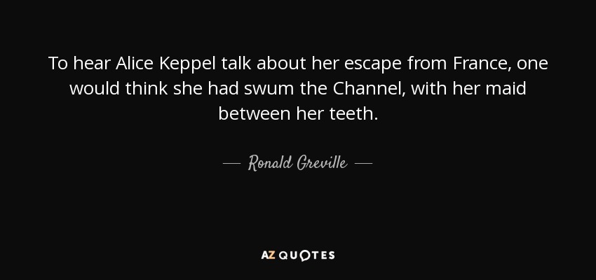 To hear Alice Keppel talk about her escape from France, one would think she had swum the Channel, with her maid between her teeth. - Ronald Greville