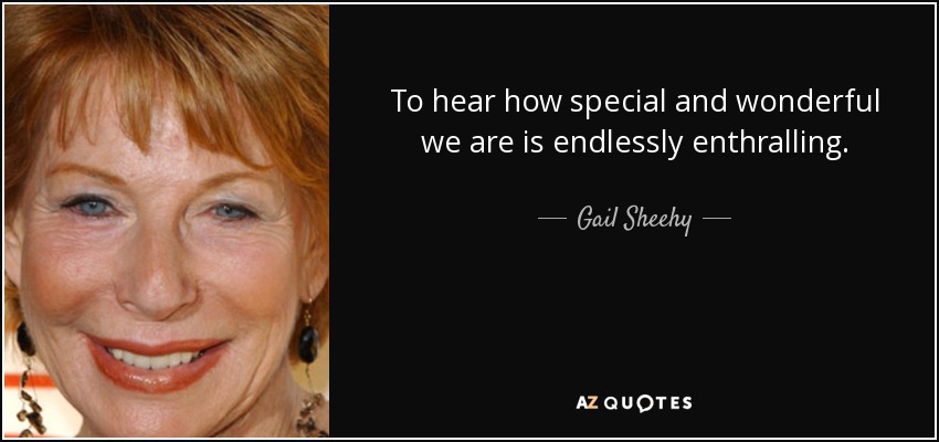 To hear how special and wonderful we are is endlessly enthralling. - Gail Sheehy