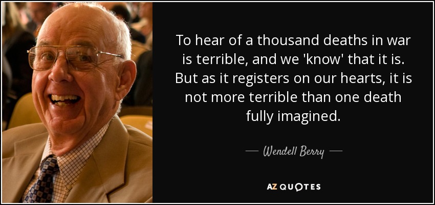 To hear of a thousand deaths in war is terrible, and we 'know' that it is. But as it registers on our hearts, it is not more terrible than one death fully imagined. - Wendell Berry