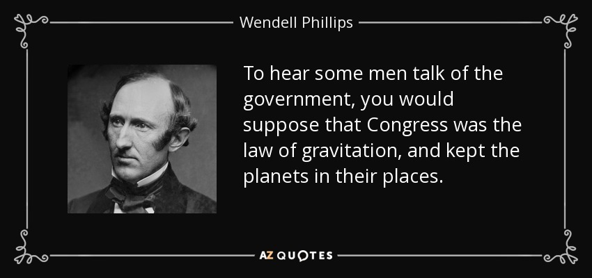 To hear some men talk of the government, you would suppose that Congress was the law of gravitation, and kept the planets in their places. - Wendell Phillips