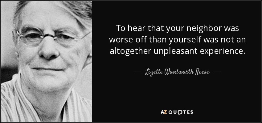 To hear that your neighbor was worse off than yourself was not an altogether unpleasant experience. - Lizette Woodworth Reese