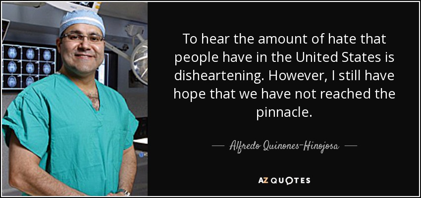 To hear the amount of hate that people have in the United States is disheartening. However, I still have hope that we have not reached the pinnacle. - Alfredo Quinones-Hinojosa