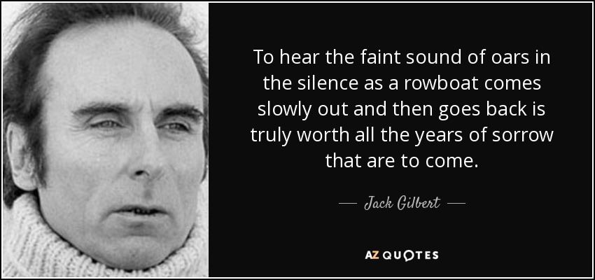 To hear the faint sound of oars in the silence as a rowboat comes slowly out and then goes back is truly worth all the years of sorrow that are to come. - Jack Gilbert