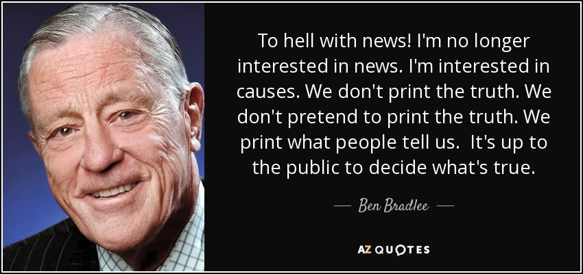To hell with news! I'm no longer interested in news. I'm interested in causes. We don't print the truth. We don't pretend to print the truth. We print what people tell us. It's up to the public to decide what's true. - Ben Bradlee