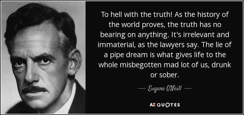 To hell with the truth! As the history of the world proves, the truth has no bearing on anything. It's irrelevant and immaterial, as the lawyers say. The lie of a pipe dream is what gives life to the whole misbegotten mad lot of us, drunk or sober. - Eugene O'Neill