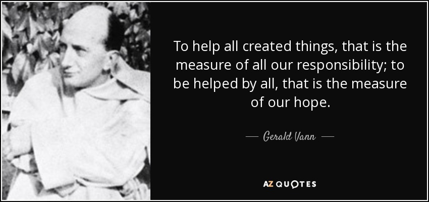 To help all created things, that is the measure of all our responsibility; to be helped by all, that is the measure of our hope. - Gerald Vann