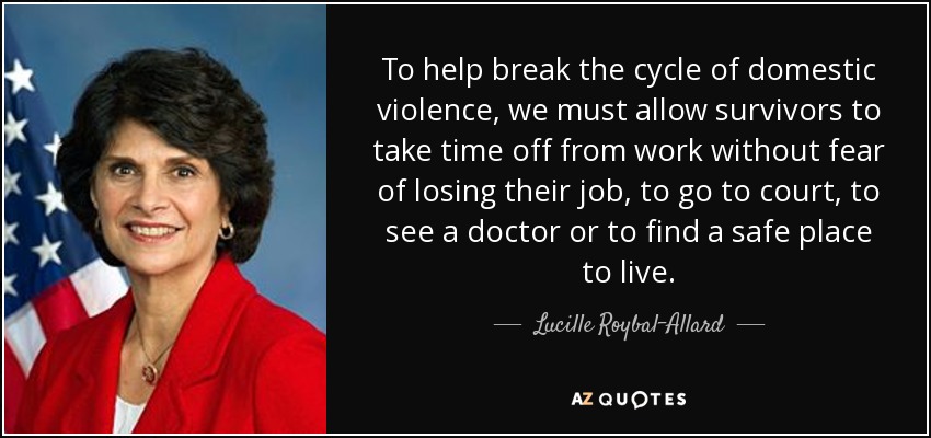 To help break the cycle of domestic violence, we must allow survivors to take time off from work without fear of losing their job, to go to court, to see a doctor or to find a safe place to live. - Lucille Roybal-Allard