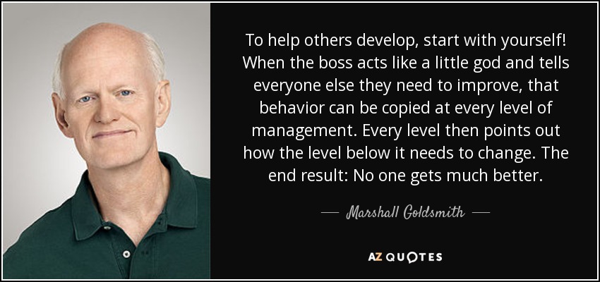 To help others develop, start with yourself! When the boss acts like a little god and tells everyone else they need to improve, that behavior can be copied at every level of management. Every level then points out how the level below it needs to change. The end result: No one gets much better. - Marshall Goldsmith