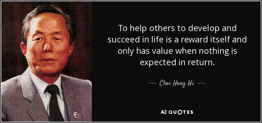To help others to develop and succeed in life is a reward itself and only has value when nothing is expected in return. - Choi Hong Hi