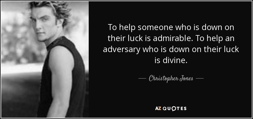 To help someone who is down on their luck is admirable. To help an adversary who is down on their luck is divine. - Christopher Jones