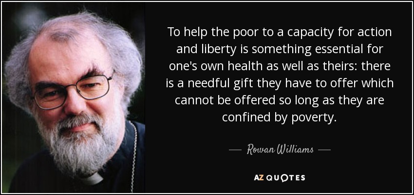 To help the poor to a capacity for action and liberty is something essential for one's own health as well as theirs: there is a needful gift they have to offer which cannot be offered so long as they are confined by poverty. - Rowan Williams