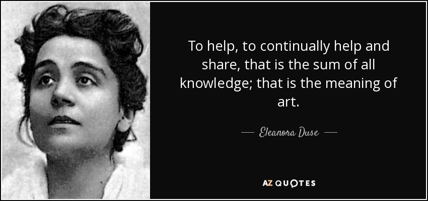 To help, to continually help and share, that is the sum of all knowledge; that is the meaning of art. - Eleanora Duse