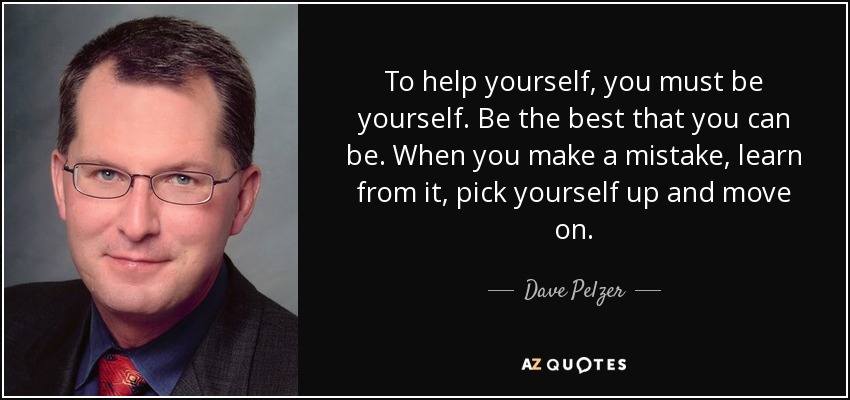 To help yourself, you must be yourself. Be the best that you can be. When you make a mistake, learn from it, pick yourself up and move on. - Dave Pelzer