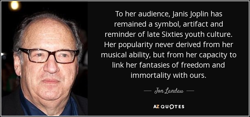 To her audience, Janis Joplin has remained a symbol, artifact and reminder of late Sixties youth culture. Her popularity never derived from her musical ability, but from her capacity to link her fantasies of freedom and immortality with ours. - Jon Landau