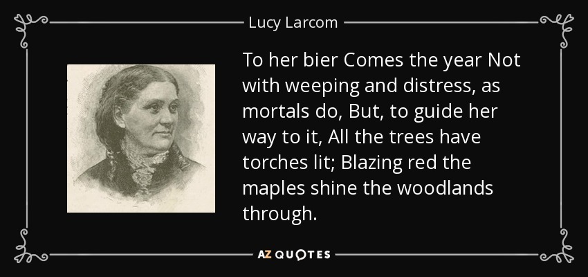 To her bier Comes the year Not with weeping and distress, as mortals do, But, to guide her way to it, All the trees have torches lit; Blazing red the maples shine the woodlands through. - Lucy Larcom